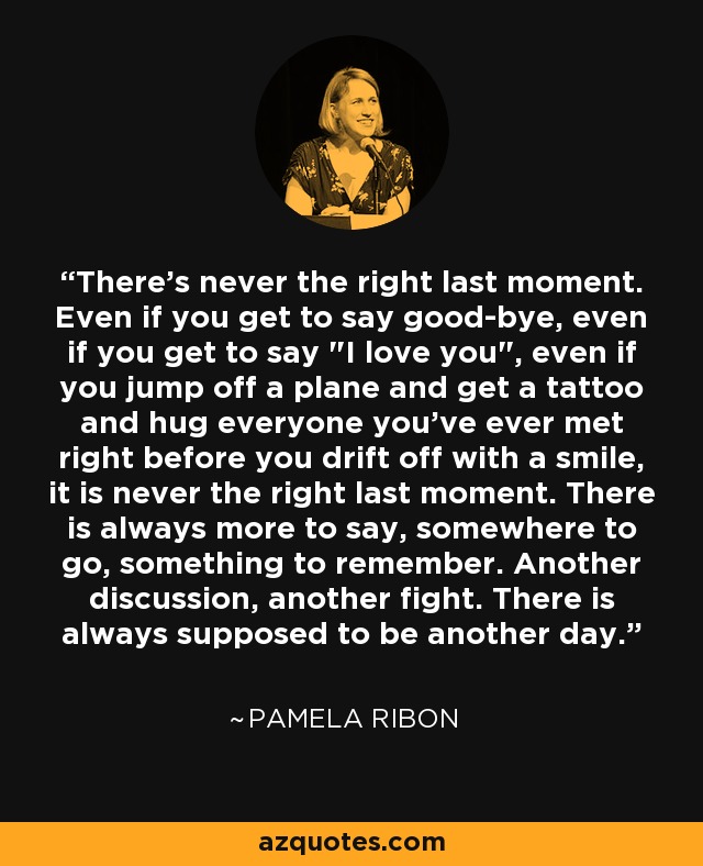 There's never the right last moment. Even if you get to say good-bye, even if you get to say 