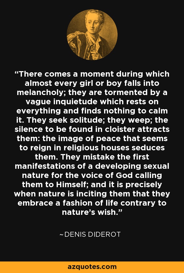 There comes a moment during which almost every girl or boy falls into melancholy; they are tormented by a vague inquietude which rests on everything and finds nothing to calm it. They seek solitude; they weep; the silence to be found in cloister attracts them: the image of peace that seems to reign in religious houses seduces them. They mistake the first manifestations of a developing sexual nature for the voice of God calling them to Himself; and it is precisely when nature is inciting them that they embrace a fashion of life contrary to nature's wish. - Denis Diderot