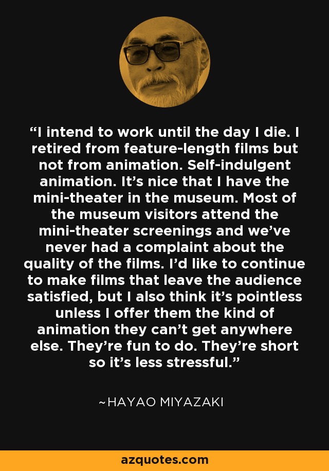 I intend to work until the day I die. I retired from feature-length films but not from animation. Self-indulgent animation. It's nice that I have the mini-theater in the museum. Most of the museum visitors attend the mini-theater screenings and we've never had a complaint about the quality of the films. I'd like to continue to make films that leave the audience satisfied, but I also think it's pointless unless I offer them the kind of animation they can't get anywhere else. They're fun to do. They're short so it's less stressful. - Hayao Miyazaki