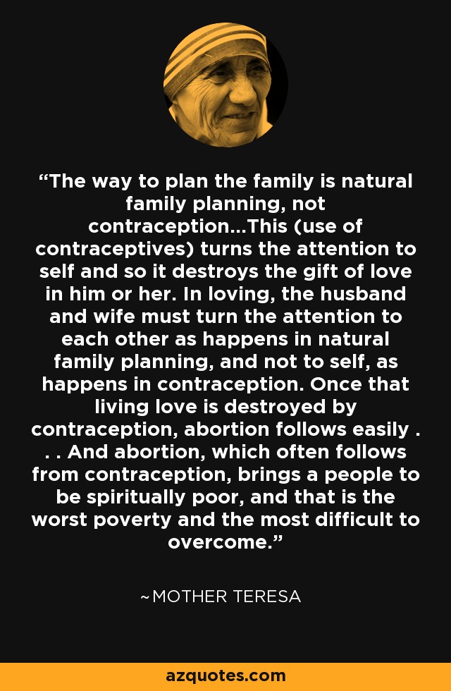 The way to plan the family is natural family planning, not contraception...This (use of contraceptives) turns the attention to self and so it destroys the gift of love in him or her. In loving, the husband and wife must turn the attention to each other as happens in natural family planning, and not to self, as happens in contraception. Once that living love is destroyed by contraception, abortion follows easily . . . And abortion, which often follows from contraception, brings a people to be spiritually poor, and that is the worst poverty and the most difficult to overcome. - Mother Teresa