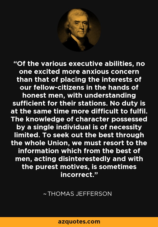 Of the various executive abilities, no one excited more anxious concern than that of placing the interests of our fellow-citizens in the hands of honest men, with understanding sufficient for their stations. No duty is at the same time more difficult to fulfil. The knowledge of character possessed by a single individual is of necessity limited. To seek out the best through the whole Union, we must resort to the information which from the best of men, acting disinterestedly and with the purest motives, is sometimes incorrect. - Thomas Jefferson