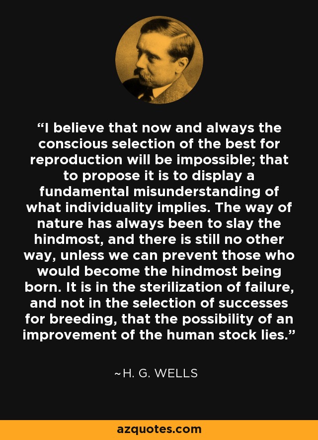 I believe that now and always the conscious selection of the best for reproduction will be impossible; that to propose it is to display a fundamental misunderstanding of what individuality implies. The way of nature has always been to slay the hindmost, and there is still no other way, unless we can prevent those who would become the hindmost being born. It is in the sterilization of failure, and not in the selection of successes for breeding, that the possibility of an improvement of the human stock lies. - H. G. Wells