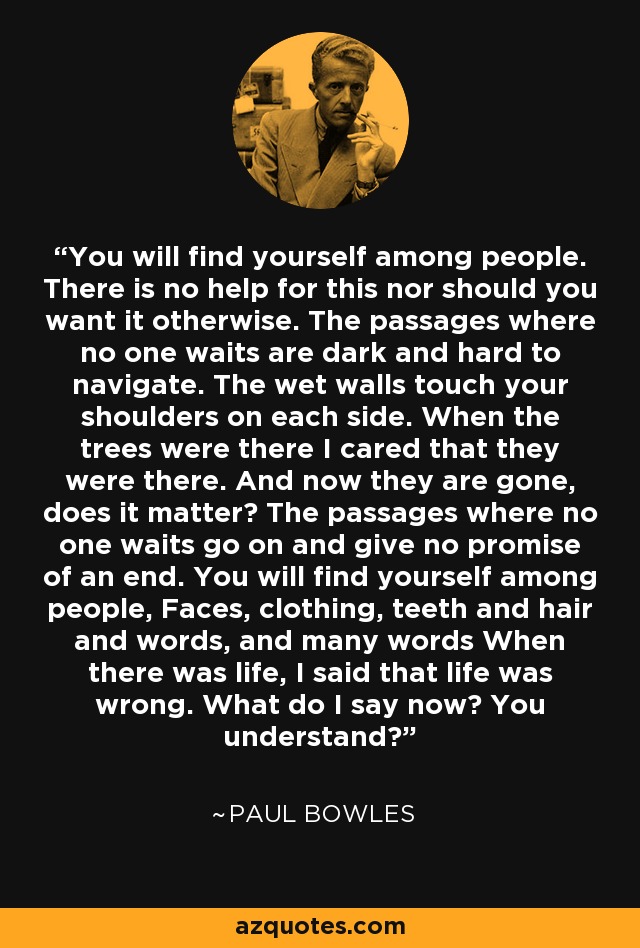 You will find yourself among people. There is no help for this nor should you want it otherwise. The passages where no one waits are dark and hard to navigate. The wet walls touch your shoulders on each side. When the trees were there I cared that they were there. And now they are gone, does it matter? The passages where no one waits go on and give no promise of an end. You will find yourself among people, Faces, clothing, teeth and hair and words, and many words When there was life, I said that life was wrong. What do I say now? You understand? - Paul Bowles