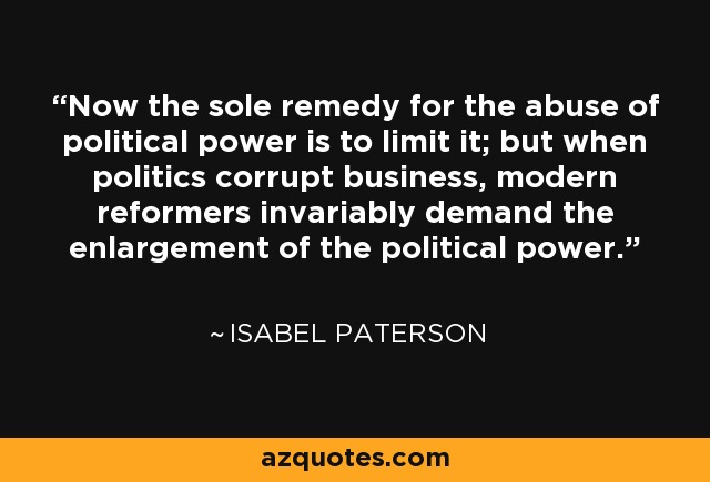 Now the sole remedy for the abuse of political power is to limit it; but when politics corrupt business, modern reformers invariably demand the enlargement of the political power. - Isabel Paterson