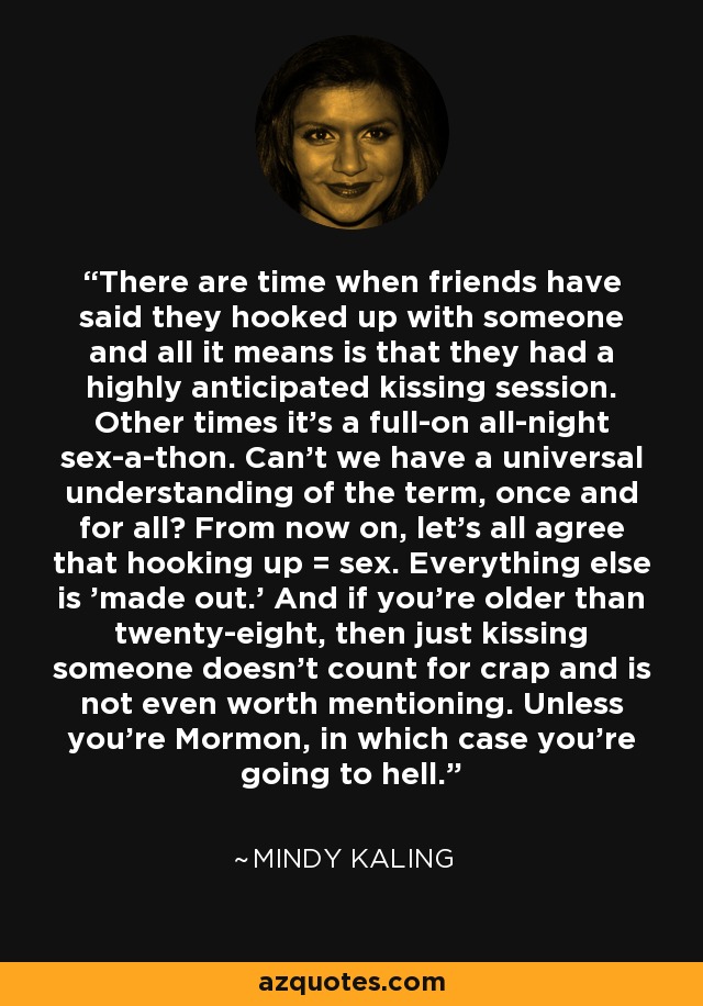 There are time when friends have said they hooked up with someone and all it means is that they had a highly anticipated kissing session. Other times it's a full-on all-night sex-a-thon. Can't we have a universal understanding of the term, once and for all? From now on, let's all agree that hooking up = sex. Everything else is 'made out.' And if you're older than twenty-eight, then just kissing someone doesn't count for crap and is not even worth mentioning. Unless you're Mormon, in which case you're going to hell. - Mindy Kaling