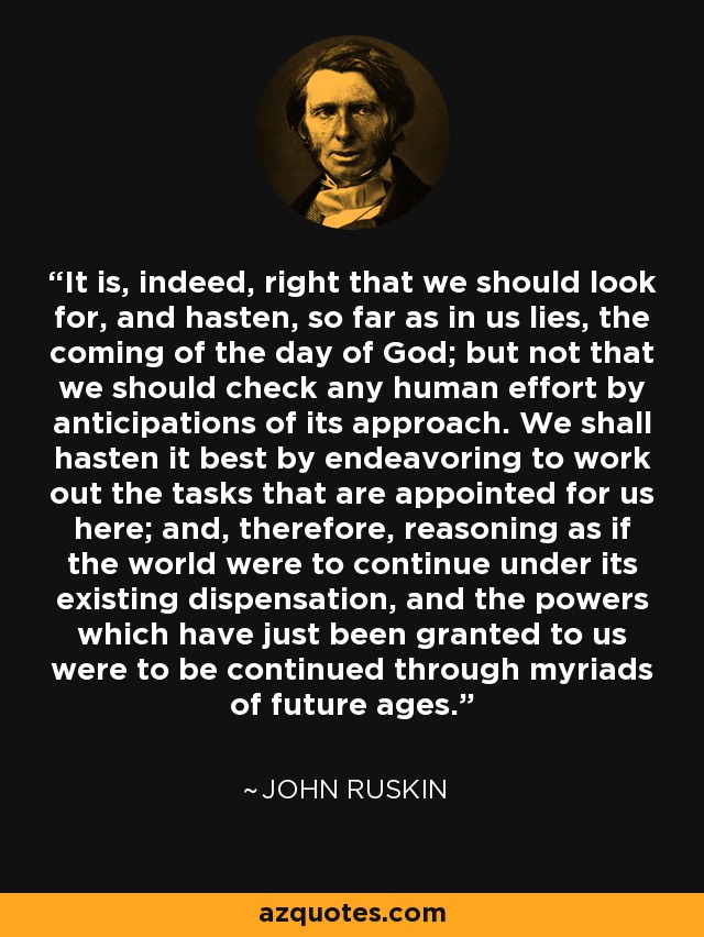 It is, indeed, right that we should look for, and hasten, so far as in us lies, the coming of the day of God; but not that we should check any human effort by anticipations of its approach. We shall hasten it best by endeavoring to work out the tasks that are appointed for us here; and, therefore, reasoning as if the world were to continue under its existing dispensation, and the powers which have just been granted to us were to be continued through myriads of future ages. - John Ruskin