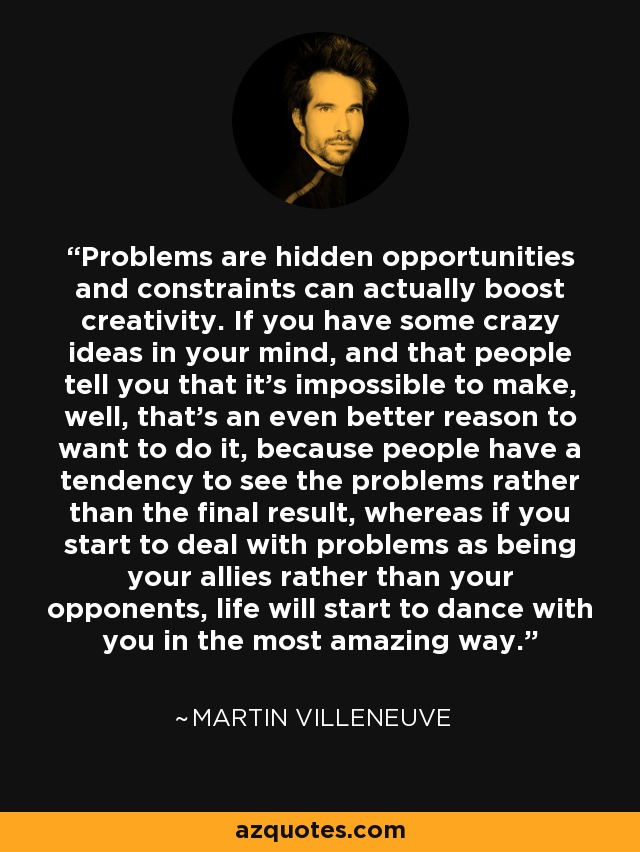 Problems are hidden opportunities and constraints can actually boost creativity. If you have some crazy ideas in your mind, and that people tell you that it's impossible to make, well, that's an even better reason to want to do it, because people have a tendency to see the problems rather than the final result, whereas if you start to deal with problems as being your allies rather than your opponents, life will start to dance with you in the most amazing way. - Martin Villeneuve