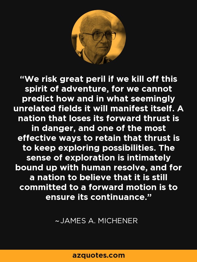 We risk great peril if we kill off this spirit of adventure, for we cannot predict how and in what seemingly unrelated fields it will manifest itself. A nation that loses its forward thrust is in danger, and one of the most effective ways to retain that thrust is to keep exploring possibilities. The sense of exploration is intimately bound up with human resolve, and for a nation to believe that it is still committed to a forward motion is to ensure its continuance. - James A. Michener