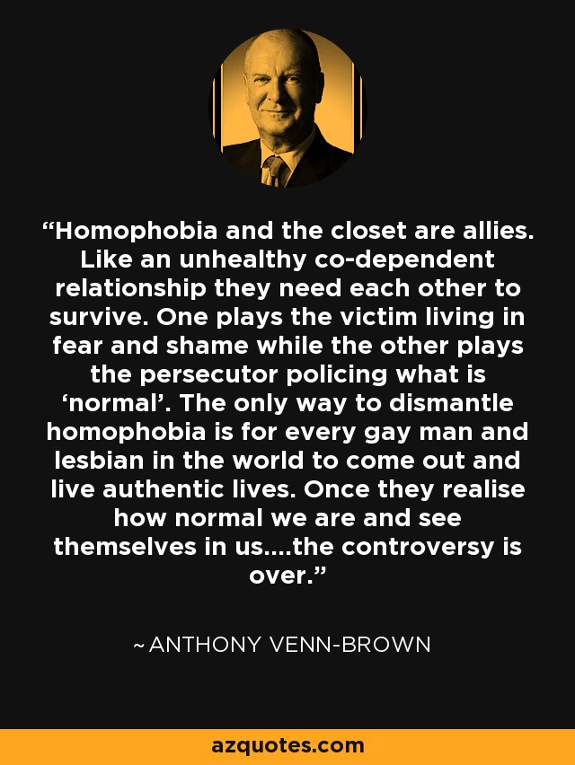 Homophobia and the closet are allies. Like an unhealthy co-dependent relationship they need each other to survive. One plays the victim living in fear and shame while the other plays the persecutor policing what is ‘normal’. The only way to dismantle homophobia is for every gay man and lesbian in the world to come out and live authentic lives. Once they realise how normal we are and see themselves in us….the controversy is over. - Anthony Venn-Brown