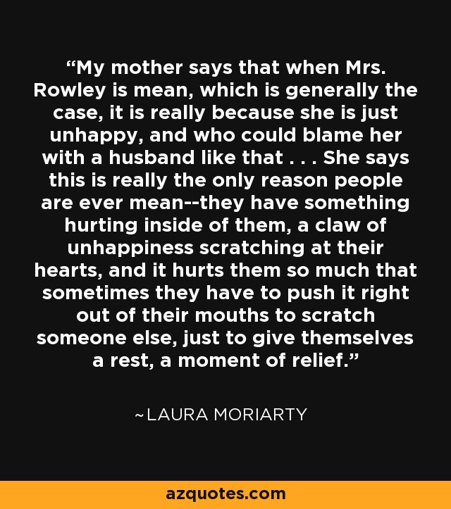 My mother says that when Mrs. Rowley is mean, which is generally the case, it is really because she is just unhappy, and who could blame her with a husband like that . . . She says this is really the only reason people are ever mean--they have something hurting inside of them, a claw of unhappiness scratching at their hearts, and it hurts them so much that sometimes they have to push it right out of their mouths to scratch someone else, just to give themselves a rest, a moment of relief. - Laura Moriarty