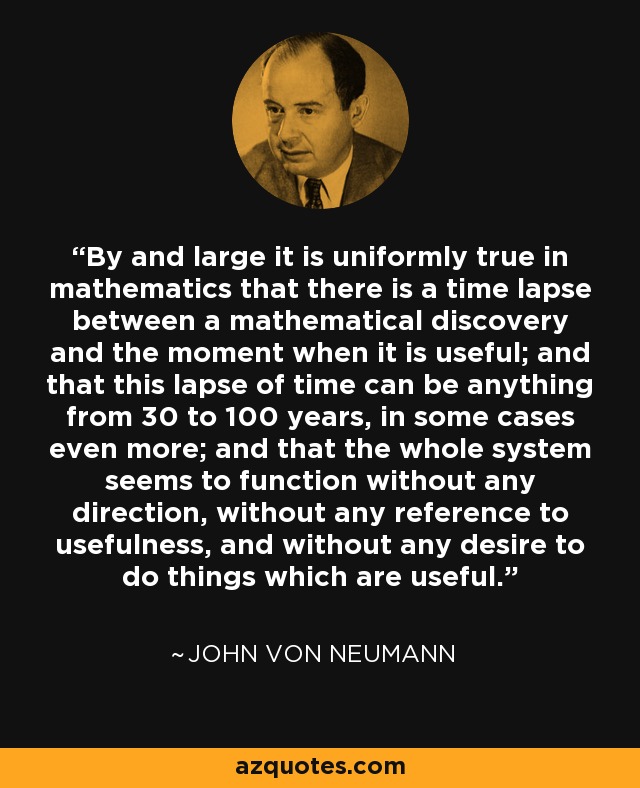 By and large it is uniformly true in mathematics that there is a time lapse between a mathematical discovery and the moment when it is useful; and that this lapse of time can be anything from 30 to 100 years, in some cases even more; and that the whole system seems to function without any direction, without any reference to usefulness, and without any desire to do things which are useful. - John von Neumann