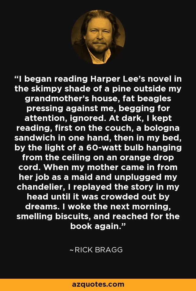 I began reading Harper Lee's novel in the skimpy shade of a pine outside my grandmother's house, fat beagles pressing against me, begging for attention, ignored. At dark, I kept reading, first on the couch, a bologna sandwich in one hand, then in my bed, by the light of a 60-watt bulb hanging from the ceiling on an orange drop cord. When my mother came in from her job as a maid and unplugged my chandelier, I replayed the story in my head until it was crowded out by dreams. I woke the next morning, smelling biscuits, and reached for the book again. - Rick Bragg