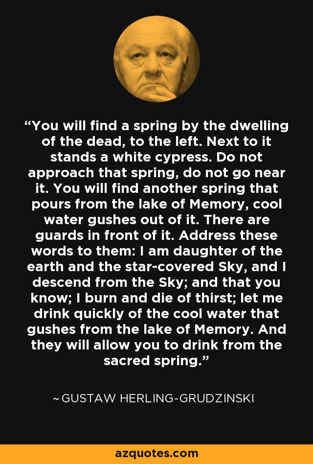 You will find a spring by the dwelling of the dead, to the left. Next to it stands a white cypress. Do not approach that spring, do not go near it. You will find another spring that pours from the lake of Memory, cool water gushes out of it. There are guards in front of it. Address these words to them: I am daughter of the earth and the star-covered Sky, and I descend from the Sky; and that you know; I burn and die of thirst; let me drink quickly of the cool water that gushes from the lake of Memory. And they will allow you to drink from the sacred spring. - Gustaw Herling-Grudzinski