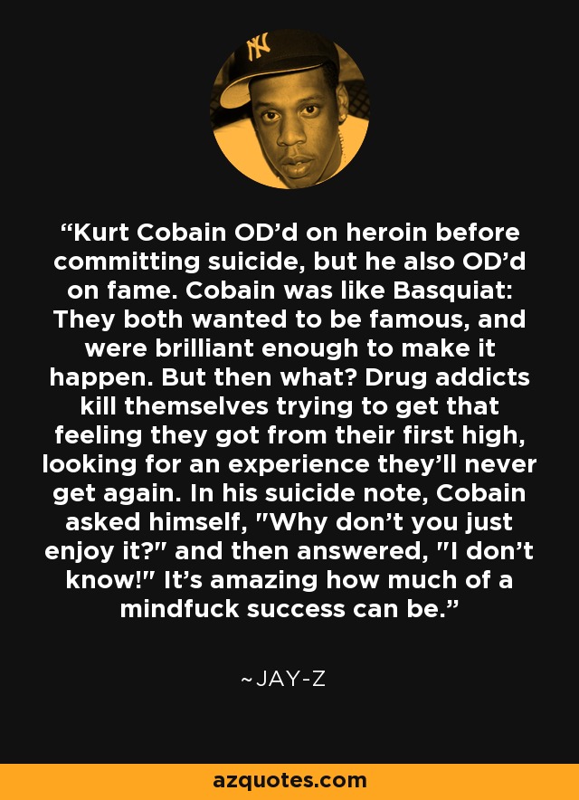 Kurt Cobain OD'd on heroin before committing suicide, but he also OD'd on fame. Cobain was like Basquiat: They both wanted to be famous, and were brilliant enough to make it happen. But then what? Drug addicts kill themselves trying to get that feeling they got from their first high, looking for an experience they'll never get again. In his suicide note, Cobain asked himself, 