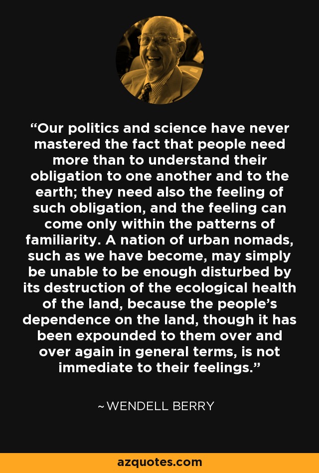 Our politics and science have never mastered the fact that people need more than to understand their obligation to one another and to the earth; they need also the feeling of such obligation, and the feeling can come only within the patterns of familiarity. A nation of urban nomads, such as we have become, may simply be unable to be enough disturbed by its destruction of the ecological health of the land, because the people's dependence on the land, though it has been expounded to them over and over again in general terms, is not immediate to their feelings. - Wendell Berry