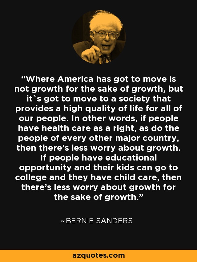 Where America has got to move is not growth for the sake of growth, but it`s got to move to a society that provides a high quality of life for all of our people. In other words, if people have health care as a right, as do the people of every other major country, then there's less worry about growth. If people have educational opportunity and their kids can go to college and they have child care, then there's less worry about growth for the sake of growth. - Bernie Sanders