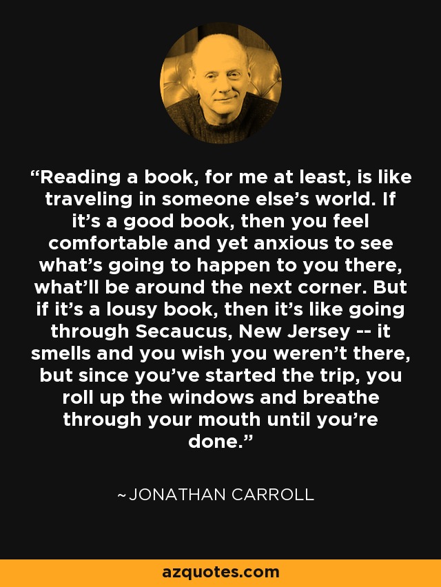 Reading a book, for me at least, is like traveling in someone else's world. If it's a good book, then you feel comfortable and yet anxious to see what's going to happen to you there, what'll be around the next corner. But if it's a lousy book, then it's like going through Secaucus, New Jersey -- it smells and you wish you weren't there, but since you've started the trip, you roll up the windows and breathe through your mouth until you're done. - Jonathan Carroll