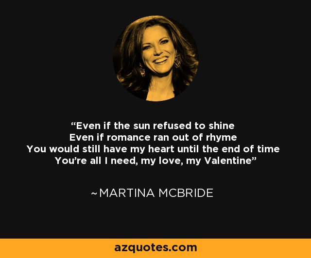Even if the sun refused to shine Even if romance ran out of rhyme You would still have my heart until the end of time You're all I need, my love, my Valentine - Martina McBride