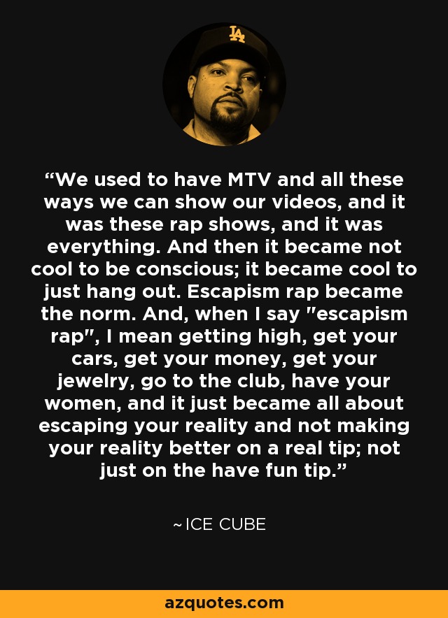 We used to have MTV and all these ways we can show our videos, and it was these rap shows, and it was everything. And then it became not cool to be conscious; it became cool to just hang out. Escapism rap became the norm. And, when I say 