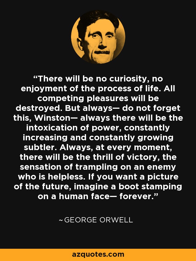 There will be no curiosity, no enjoyment of the process of life. All competing pleasures will be destroyed. But always— do not forget this, Winston— always there will be the intoxication of power, constantly increasing and constantly growing subtler. Always, at every moment, there will be the thrill of victory, the sensation of trampling on an enemy who is helpless. If you want a picture of the future, imagine a boot stamping on a human face— forever. - George Orwell