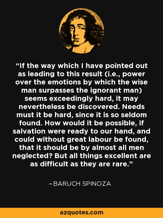 If the way which I have pointed out as leading to this result (i.e., power over the emotions by which the wise man surpasses the ignorant man) seems exceedingly hard, it may nevertheless be discovered. Needs must it be hard, since it is so seldom found. How would it be possible, if salvation were ready to our hand, and could without great labour be found, that it should be by almost all men neglected? But all things excellent are as difficult as they are rare. - Baruch Spinoza