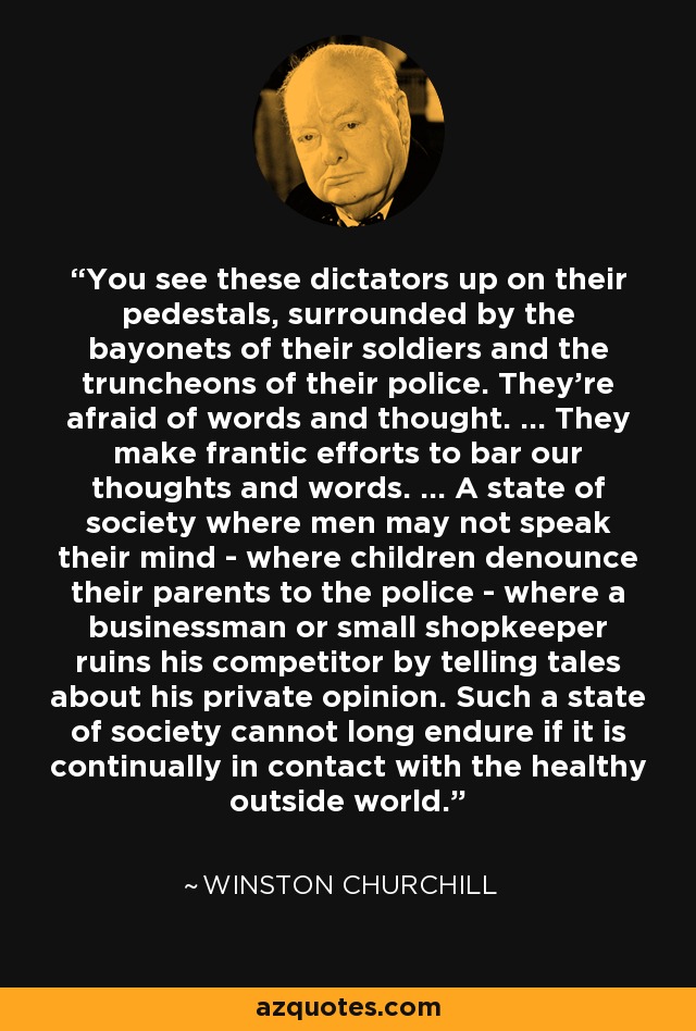 You see these dictators up on their pedestals, surrounded by the bayonets of their soldiers and the truncheons of their police. They're afraid of words and thought. ... They make frantic efforts to bar our thoughts and words. ... A state of society where men may not speak their mind - where children denounce their parents to the police - where a businessman or small shopkeeper ruins his competitor by telling tales about his private opinion. Such a state of society cannot long endure if it is continually in contact with the healthy outside world. - Winston Churchill