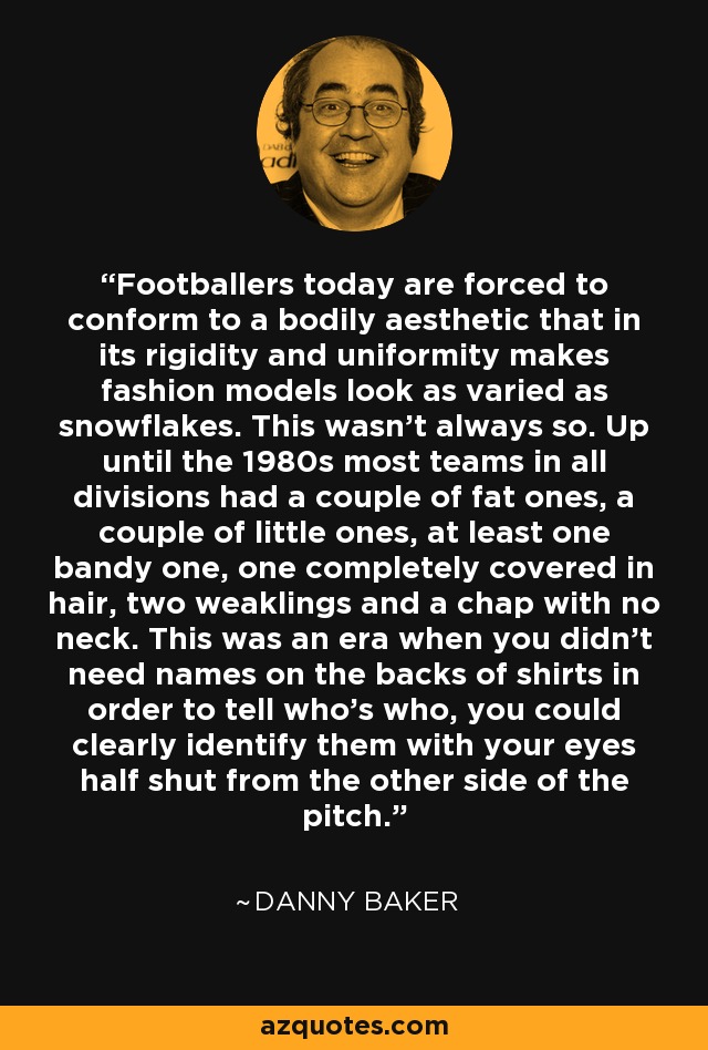 Footballers today are forced to conform to a bodily aesthetic that in its rigidity and uniformity makes fashion models look as varied as snowflakes. This wasn't always so. Up until the 1980s most teams in all divisions had a couple of fat ones, a couple of little ones, at least one bandy one, one completely covered in hair, two weaklings and a chap with no neck. This was an era when you didn't need names on the backs of shirts in order to tell who's who, you could clearly identify them with your eyes half shut from the other side of the pitch. - Danny Baker