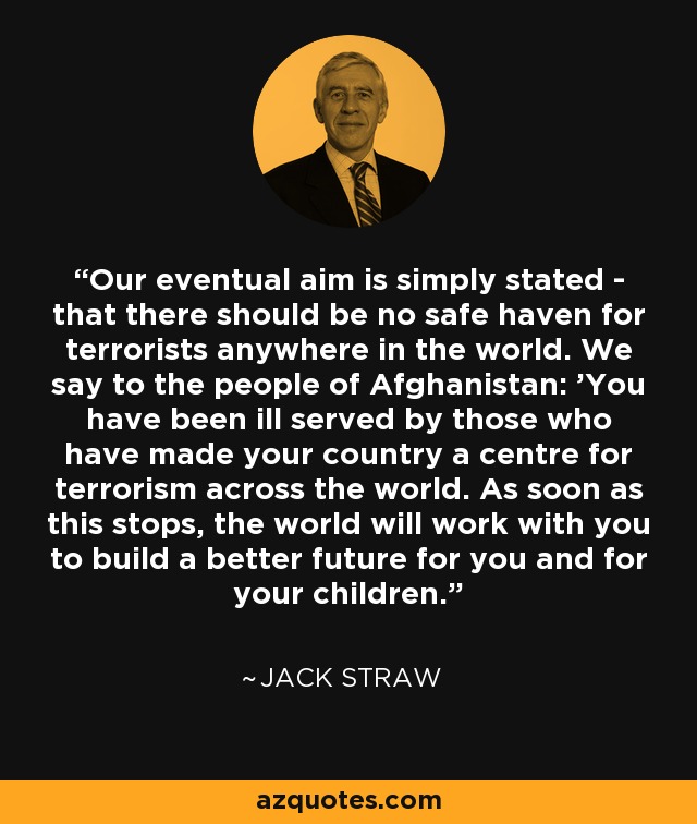 Our eventual aim is simply stated - that there should be no safe haven for terrorists anywhere in the world. We say to the people of Afghanistan: 'You have been ill served by those who have made your country a centre for terrorism across the world. As soon as this stops, the world will work with you to build a better future for you and for your children. - Jack Straw