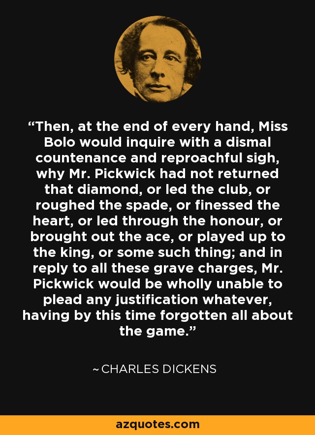 Then, at the end of every hand, Miss Bolo would inquire with a dismal countenance and reproachful sigh, why Mr. Pickwick had not returned that diamond, or led the club, or roughed the spade, or finessed the heart, or led through the honour, or brought out the ace, or played up to the king, or some such thing; and in reply to all these grave charges, Mr. Pickwick would be wholly unable to plead any justification whatever, having by this time forgotten all about the game. - Charles Dickens