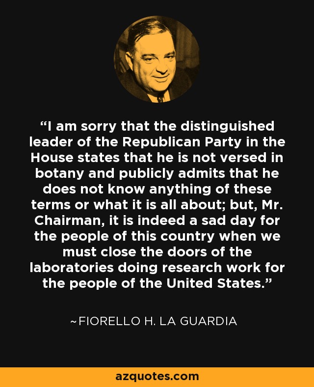 I am sorry that the distinguished leader of the Republican Party in the House states that he is not versed in botany and publicly admits that he does not know anything of these terms or what it is all about; but, Mr. Chairman, it is indeed a sad day for the people of this country when we must close the doors of the laboratories doing research work for the people of the United States. - Fiorello H. La Guardia