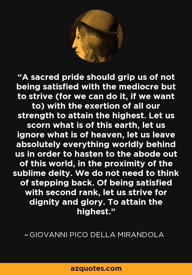 A sacred pride should grip us of not being satisfied with the mediocre but to strive (for we can do it, if we want to) with the exertion of all our strength to attain the highest. Let us scorn what is of this earth, let us ignore what is of heaven, let us leave absolutely everything worldly behind us in order to hasten to the abode out of this world, in the proximity of the sublime deity. We do not need to think of stepping back. Of being satisfied with second rank, let us strive for dignity and glory. To attain the highest. - Giovanni Pico della Mirandola