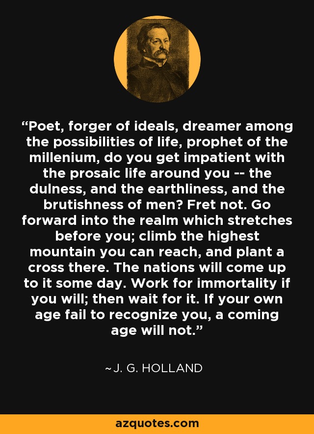 Poet, forger of ideals, dreamer among the possibilities of life, prophet of the millenium, do you get impatient with the prosaic life around you -- the dulness, and the earthliness, and the brutishness of men? Fret not. Go forward into the realm which stretches before you; climb the highest mountain you can reach, and plant a cross there. The nations will come up to it some day. Work for immortality if you will; then wait for it. If your own age fail to recognize you, a coming age will not. - J. G. Holland