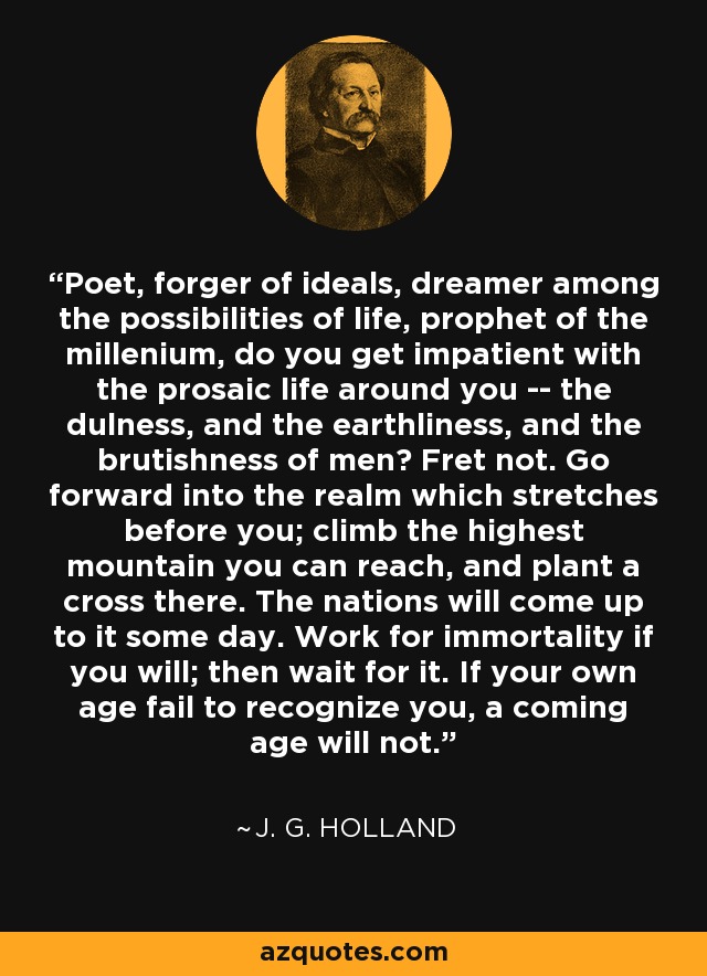 Poet, forger of ideals, dreamer among the possibilities of life, prophet of the millenium, do you get impatient with the prosaic life around you -- the dulness, and the earthliness, and the brutishness of men? Fret not. Go forward into the realm which stretches before you; climb the highest mountain you can reach, and plant a cross there. The nations will come up to it some day. Work for immortality if you will; then wait for it. If your own age fail to recognize you, a coming age will not. - J. G. Holland