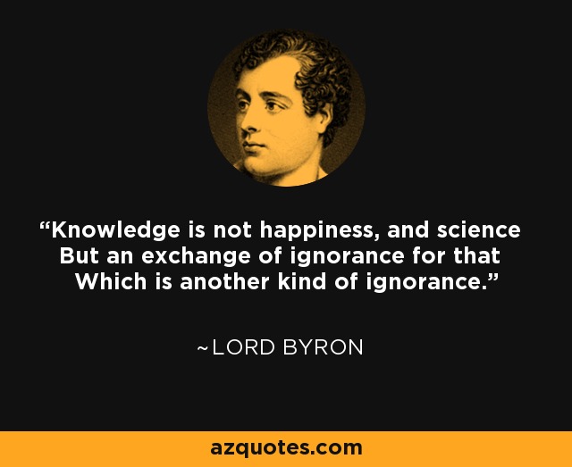 Knowledge is not happiness, and science But an exchange of ignorance for that Which is another kind of ignorance. - Lord Byron
