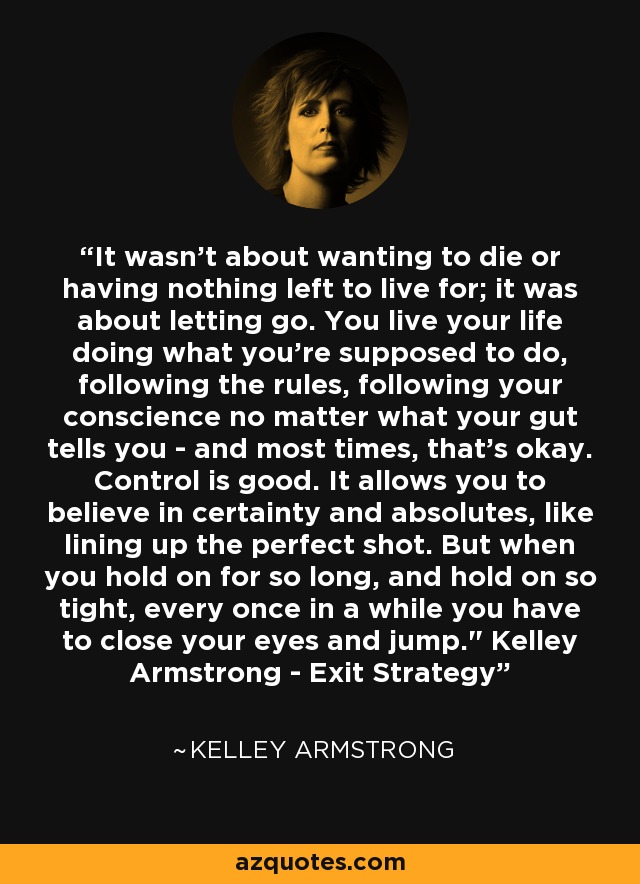 It wasn't about wanting to die or having nothing left to live for; it was about letting go. You live your life doing what you're supposed to do, following the rules, following your conscience no matter what your gut tells you - and most times, that's okay. Control is good. It allows you to believe in certainty and absolutes, like lining up the perfect shot. But when you hold on for so long, and hold on so tight, every once in a while you have to close your eyes and jump.