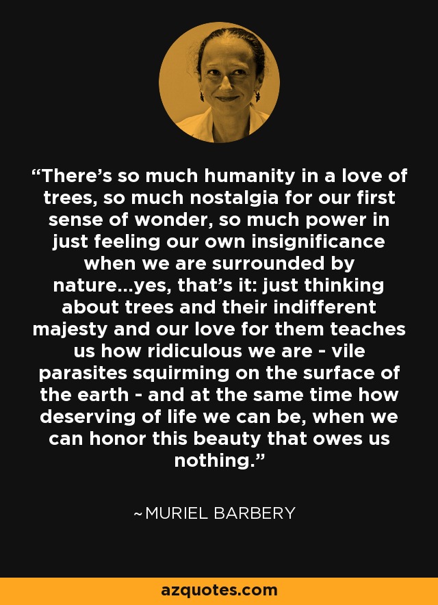 There's so much humanity in a love of trees, so much nostalgia for our first sense of wonder, so much power in just feeling our own insignificance when we are surrounded by nature...yes, that's it: just thinking about trees and their indifferent majesty and our love for them teaches us how ridiculous we are - vile parasites squirming on the surface of the earth - and at the same time how deserving of life we can be, when we can honor this beauty that owes us nothing. - Muriel Barbery