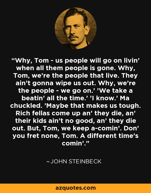 Why, Tom - us people will go on livin' when all them people is gone. Why, Tom, we're the people that live. They ain't gonna wipe us out. Why, we're the people - we go on.' 'We take a beatin' all the time.' 'I know.' Ma chuckled. 'Maybe that makes us tough. Rich fellas come up an' they die, an' their kids ain't no good, an' they die out. But, Tom, we keep a-comin'. Don' you fret none, Tom. A different time's comin'. - John Steinbeck