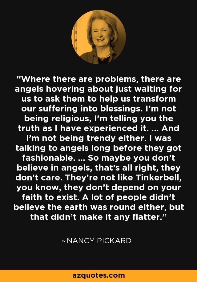 Where there are problems, there are angels hovering about just waiting for us to ask them to help us transform our suffering into blessings. I'm not being religious, I'm telling you the truth as I have experienced it. ... And I'm not being trendy either. I was talking to angels long before they got fashionable. ... So maybe you don't believe in angels, that's all right, they don't care. They're not like Tinkerbell, you know, they don't depend on your faith to exist. A lot of people didn't believe the earth was round either, but that didn't make it any flatter. - Nancy Pickard