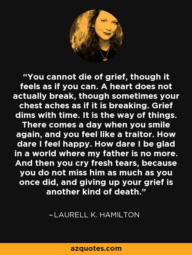 You cannot die of grief, though it feels as if you can. A heart does not actually break, though sometimes your chest aches as if it is breaking. Grief dims with time. It is the way of things. There comes a day when you smile again, and you feel like a traitor. How dare I feel happy. How dare I be glad in a world where my father is no more. And then you cry fresh tears, because you do not miss him as much as you once did, and giving up your grief is another kind of death. - Laurell K. Hamilton