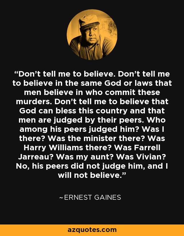 Don't tell me to believe. Don't tell me to believe in the same God or laws that men believe in who commit these murders. Don't tell me to believe that God can bless this country and that men are judged by their peers. Who among his peers judged him? Was I there? Was the minister there? Was Harry Williams there? Was Farrell Jarreau? Was my aunt? Was Vivian? No, his peers did not judge him, and I will not believe. - Ernest Gaines