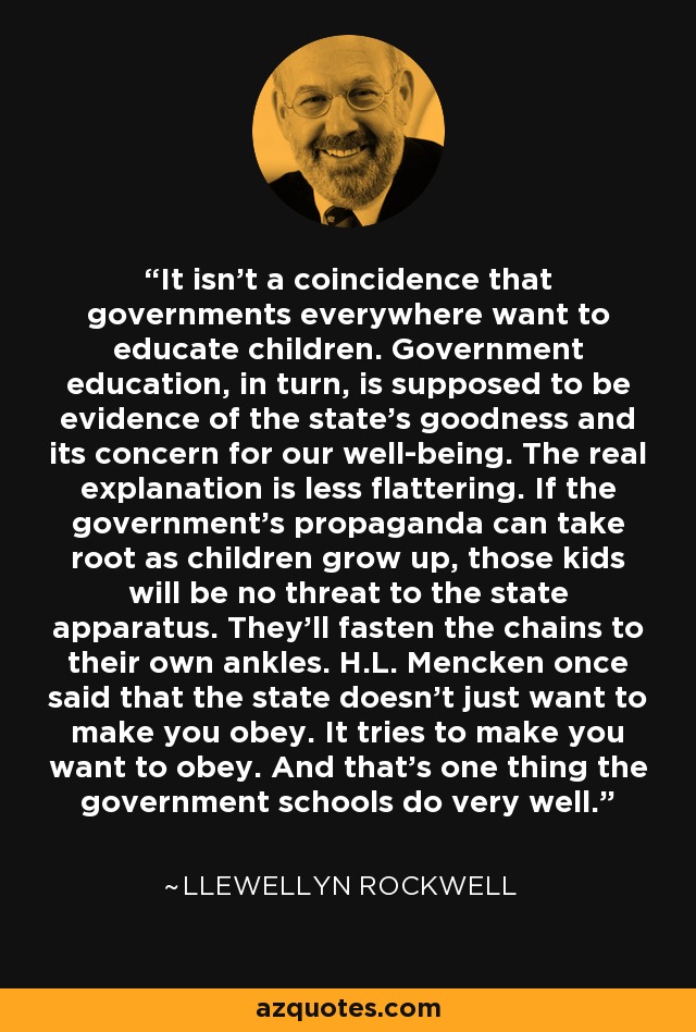It isn't a coincidence that governments everywhere want to educate children. Government education, in turn, is supposed to be evidence of the state's goodness and its concern for our well-being. The real explanation is less flattering. If the government's propaganda can take root as children grow up, those kids will be no threat to the state apparatus. They'll fasten the chains to their own ankles. H.L. Mencken once said that the state doesn't just want to make you obey. It tries to make you want to obey. And that's one thing the government schools do very well. - Llewellyn Rockwell