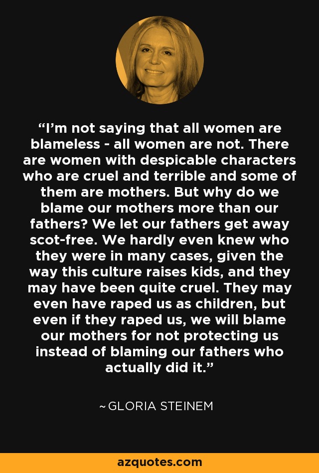 I'm not saying that all women are blameless - all women are not. There are women with despicable characters who are cruel and terrible and some of them are mothers. But why do we blame our mothers more than our fathers? We let our fathers get away scot-free. We hardly even knew who they were in many cases, given the way this culture raises kids, and they may have been quite cruel. They may even have raped us as children, but even if they raped us, we will blame our mothers for not protecting us instead of blaming our fathers who actually did it. - Gloria Steinem