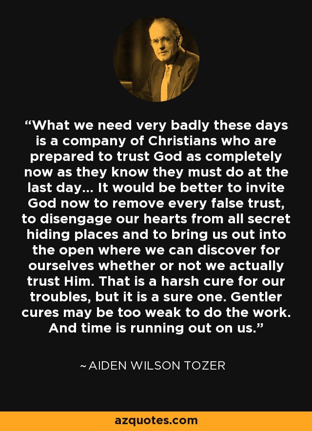 What we need very badly these days is a company of Christians who are prepared to trust God as completely now as they know they must do at the last day... It would be better to invite God now to remove every false trust, to disengage our hearts from all secret hiding places and to bring us out into the open where we can discover for ourselves whether or not we actually trust Him. That is a harsh cure for our troubles, but it is a sure one. Gentler cures may be too weak to do the work. And time is running out on us. - Aiden Wilson Tozer