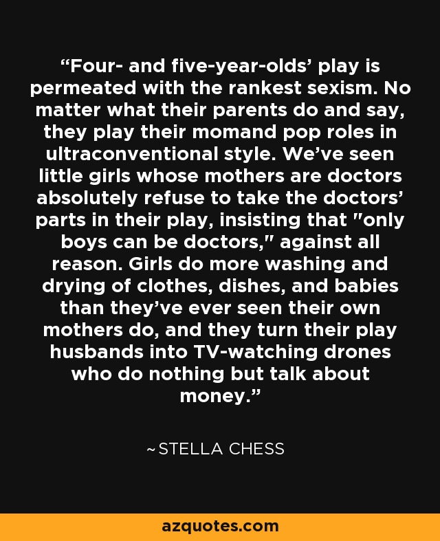 Four- and five-year-olds' play is permeated with the rankest sexism. No matter what their parents do and say, they play their momand pop roles in ultraconventional style. We've seen little girls whose mothers are doctors absolutely refuse to take the doctors' parts in their play, insisting that 