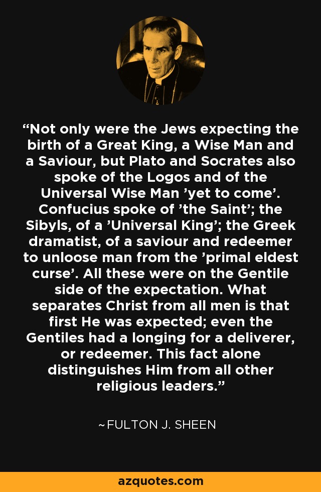 Not only were the Jews expecting the birth of a Great King, a Wise Man and a Saviour, but Plato and Socrates also spoke of the Logos and of the Universal Wise Man 'yet to come'. Confucius spoke of 'the Saint'; the Sibyls, of a 'Universal King'; the Greek dramatist, of a saviour and redeemer to unloose man from the 'primal eldest curse'. All these were on the Gentile side of the expectation. What separates Christ from all men is that first He was expected; even the Gentiles had a longing for a deliverer, or redeemer. This fact alone distinguishes Him from all other religious leaders. - Fulton J. Sheen