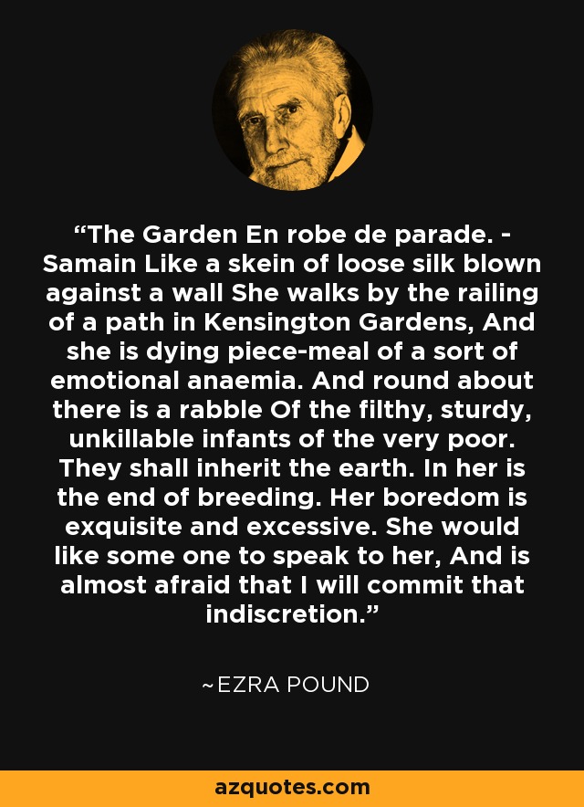 The Garden En robe de parade. - Samain Like a skein of loose silk blown against a wall She walks by the railing of a path in Kensington Gardens, And she is dying piece-meal of a sort of emotional anaemia. And round about there is a rabble Of the filthy, sturdy, unkillable infants of the very poor. They shall inherit the earth. In her is the end of breeding. Her boredom is exquisite and excessive. She would like some one to speak to her, And is almost afraid that I will commit that indiscretion. - Ezra Pound