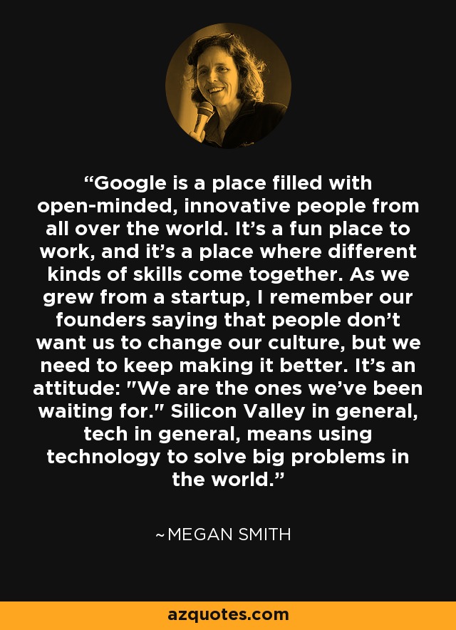 Google is a place filled with open-minded, innovative people from all over the world. It's a fun place to work, and it's a place where different kinds of skills come together. As we grew from a startup, I remember our founders saying that people don't want us to change our culture, but we need to keep making it better. It's an attitude: 