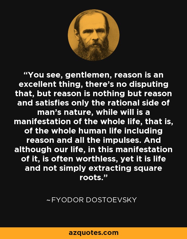 You see, gentlemen, reason is an excellent thing, there’s no disputing that, but reason is nothing but reason and satisfies only the rational side of man’s nature, while will is a manifestation of the whole life, that is, of the whole human life including reason and all the impulses. And although our life, in this manifestation of it, is often worthless, yet it is life and not simply extracting square roots. - Fyodor Dostoevsky