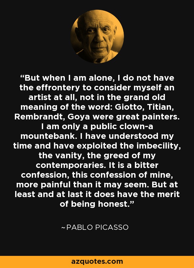 But when I am alone, I do not have the effrontery to consider myself an artist at all, not in the grand old meaning of the word: Giotto, Titian, Rembrandt, Goya were great painters. I am only a public clown-a mountebank. I have understood my time and have exploited the imbecility, the vanity, the greed of my contemporaries. It is a bitter confession, this confession of mine, more painful than it may seem. But at least and at last it does have the merit of being honest. - Pablo Picasso