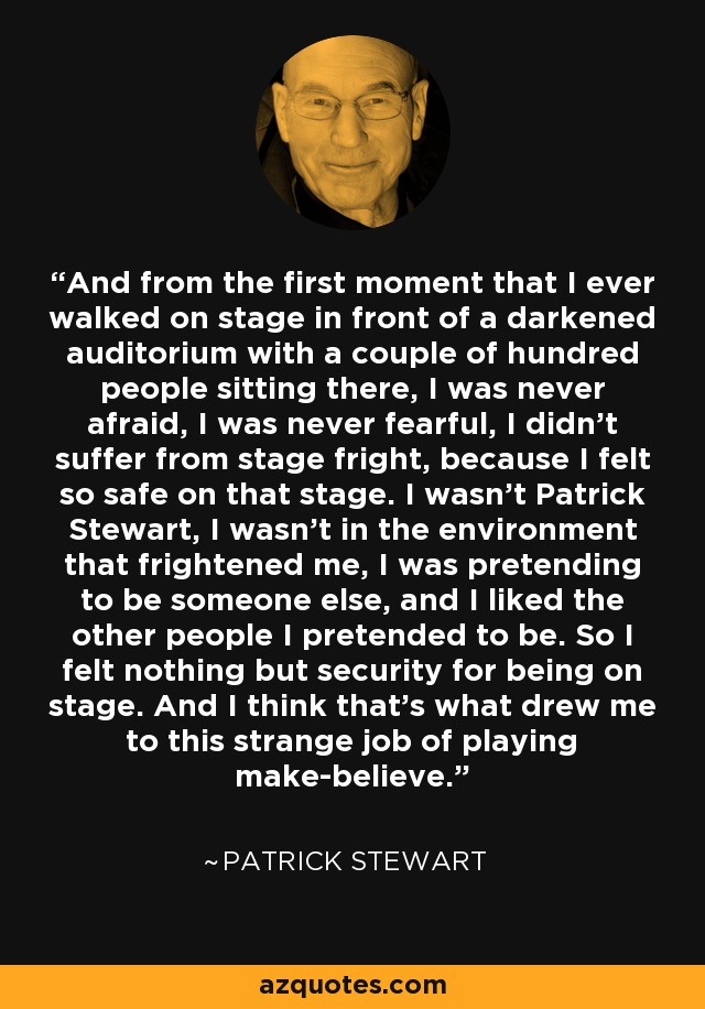 And from the first moment that I ever walked on stage in front of a darkened auditorium with a couple of hundred people sitting there, I was never afraid, I was never fearful, I didn't suffer from stage fright, because I felt so safe on that stage. I wasn't Patrick Stewart, I wasn't in the environment that frightened me, I was pretending to be someone else, and I liked the other people I pretended to be. So I felt nothing but security for being on stage. And I think that's what drew me to this strange job of playing make-believe. - Patrick Stewart